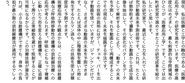 現在、私は医療と工学との融合である「医療応用工学」の研究を進めています。医療の高度化はめざましく、最も刺激的な学問領域のひとつが「医療応用工学」です。ここでは出町研究室で進めてきた2つの研究成果を紹介したいと思います。 私の研究室で、最近とくに力を入れている研究が動画未来予測技術です。これは、たとえば数秒前まで撮影していた動画から主成分画像を抽出して、その変化のパターンをデータとして解析することにより、「動き」の未来を予測し、それを動画として再構成することでその現在～未来を描画する手法です。 この技術の説明にはグー、チョキ、パーを出す動画を使っていますが、ジャンケンだけでなく、さまざまな動画の未来を予測できます。たとえば流体の中に障害物を置いた時に発生するカルマン渦も、この技術を使えば精度良く予測できます。 医療応用工学の観点からは、この技術は肺腫瘍など呼吸時移動性の腫瘍の放射線治療への応用が考えられます。呼吸にともなって複雑に動いたり形を変える肺腫瘍を、正確に追跡して周りの正常細胞を避けて照射することが可能になるからです。この治療技術が普及すれば、小さな肺腫瘍ができても、身体への負担が最小限の放射線療法が適用できるでしょう。