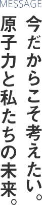 今だからこそ考えたい。 原子力と私たちの未来。