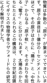 物質は多数の「原子」が集まってできています。原子の直径は1億分の1センチメートルほどで、その原子はさらに「陽子」と「中性子」からなる「原子核」と、そのまわりを回る「電子」とに分けられます。太陽系のかたちにたとえられるこの構造は、20世紀初頭にイギリスの物理学者ラザフォードらの研究により解明されました。