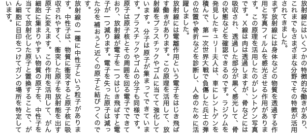 放射線にはいくつかの特徴的な働きがあり、これまでもさまざまな分野でその特徴が活用されてきました。 まず放射線には身体などの物質を透過する作用と写真フィルムを感光させる作用があります。この原理を活用したのがレントゲン写真です。X線は肉は透過しますが、骨などには吸収され、透過した部分が黒く感光して、骨の状態などを確認できるのです。ラジウムを発見したキュリー夫人は、車にレントゲンを積んで、第一次世界大戦で負傷した兵士の弾の位置や骨折などを診断し、人命のために活躍しました。 放射線には電離作用という電子をはじき飛ばす働きがあります。この原理を活用して、放射線をプラスチックやゴムに当てて強化しています。分子は原子が集まってできています。プラスチックやゴムの分子も同様です。原子は原子核とその周囲を回る電子でできており、放射線が電子を一つはじき飛ばすと電子が一つ減ります。電子を失った原子は減った分を補おうと近くの原子と結びつくのです。 放射線の一種に中性子という粒子があります。中性子は、物質に衝突すると原子核に吸収されやすく、衝突した原子を放射能を出す原子に変えます。この作用を活用して、がん細胞に集まりやすい物質の原子を、中性子を当てて放射化した原子と置換することで、がん細胞に目印をつけてガンの場所を特定しています。 