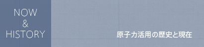  NOW & HISTORY 原子力活用の歴史と現在