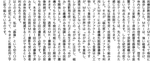 医療診断技術はCTとMRIによって格段に進歩しました。MRIは、強い磁場をかけ、体内の水素プロトンの信号を検知し、信号をフーリエ変換して身体の断層を画像化する装置です。またCTに比べて放射線被曝がないという利点もあります。しかし研究者の取り組むテーマとしては、先人にやり尽くされた感じのする技術でもあります。 そこで私は隙間を突く技術開発に取り組みました。それが「磁化率アーティファクトを利用したMRIにおける腫瘍先鋭画像撮像」です。「アーティファクト」という言葉は人工物という意味で使われることが多いのですが、MRIの世界では「ゆがみ」を意味し、通常は発生しないようにするものです。 しかし逆に私はこの「ゆがみ」に注目し、磁性造影剤を使ってわざと発生させた「ゆがみ」から腫瘍のみを強調した画像を作る技術を開発しました。これにより、まだ小さい腫瘍のうちからでも検出が可能になると期待できます。また、通常のMRI撮像は1回の撮像時間が30分程度と長く、かつ造影剤の投与前と投与後の2回の撮影が必要です。しかし、本手法では投与後の1回のみの撮像で済みます。この技術はMRI撮影を受ける患者の身体的負担を軽減することができるという利点もあります。 以上のように、私は「画像」という切り口の2つの研究によって、今まさに医療応用工学に取り組んでいるのです。
