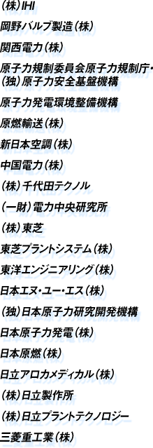  （株）IHI 岡野バルブ製造（株） 関西電力（株） 原子力規制委員会原子力規制庁・（独）原子力安全基盤機構 原子力発電環境整備機構 原燃輸送（株） 新日本空調（株） 中国電力（株） （株）千代田テクノル （一財）電力中央研究所 （株）東芝 東芝プラントシステム（株） 東洋エンジニアリング（株） 日本エヌ・ユー・エス（株） （独）日本原子力研究開発機構 日本原子力発電（株） 日本原燃（株） 日立アロカメディカル（株） （株）日立製作所 （株）日立プラントテクノロジー 三菱重工業（株）