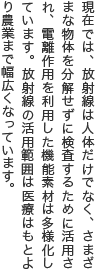 現在では、放射線は人体だけでなく、さまざまな物体を分解せずに検査するために活用され、電離作用を利用した機能素材は多様化しています。放射線の活用範囲は医療はもとより農業まで幅広くなっています。 