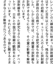 レントゲンのX線発見に始まった放射線研究はすでに百年以上にもなります。残念ながらその初期には、キュリー夫人のように放射線が原因の白血病で亡くなる研究者も存在しました。しかし現在では、ごく微量の放射線も計測できるようになり、その量の影響も解明されています。 放射線を使った研究もさらに発展し、チベットでは、日本と中国が宇宙線の観測をおこなっています。それにより、宇宙に関するさまざまなことが解明されつつあるのです。