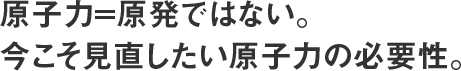 原子力=原発ではない。 今こそ見直したい原子力の必要性。 
