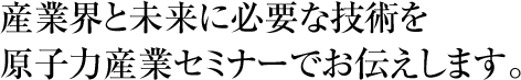 産業界と未来に必要な技術を 原子力産業セミナーでお伝えします。