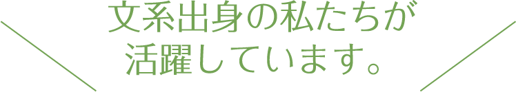 文系出身の私たちが活躍しています。