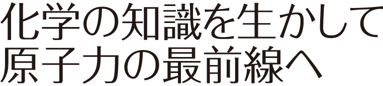 科学の知識を生かして原子力の最前線へ